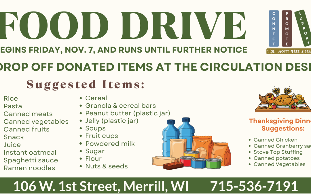 Food drive poster with donation suggestions, Thanksgiving items, and library contact information. Transcribed Text: FOOD DRIVE BEGINS FRIDAY, NOV. 7, AND RUNS UNTIL FURTHER NOTICE DROP OFF DONATED ITEMS AT THE CIRCULATION DESK Suggested Items: • Rice • Pasta • Canned meats • Canned vegetables • Canned fruits • Snack • Juice • Instant oatmeal • Spaghetti sauce • Ramen noodles • Cereal • Granola & cereal bars • Peanut butter (plastic jar) • Jelly (plastic jar) • Soups • Fruit cups • Powdered milk • Sugar • Flour • Nuts & seeds Thanksgiving Dinner Suggestions: • Canned Chicken • Canned Cranberry sauce • Stove Top Stuffing • Canned potatoes • Canned Vegetables